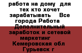 работа на дому  для тех кто хочет зарабатывать. - Все города Работа » Дополнительный заработок и сетевой маркетинг   . Кемеровская обл.,Гурьевск г.